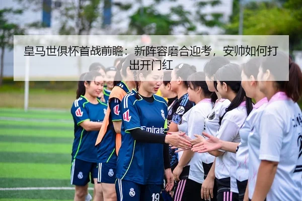 皇马世俱杯首战前瞻：新阵容磨合迎考，安帅如何打出开门红